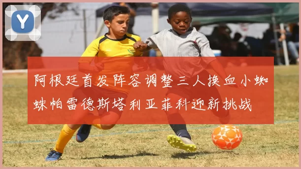 阿根廷首发阵容调整三人换血小蜘蛛帕雷德斯塔利亚菲科迎新挑战