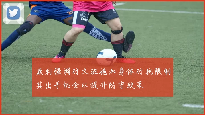 康利强调对文班施加身体对抗限制其出手机会以提升防守效果