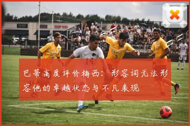 巴蒂高度评价梅西：形容词无法形容他的卓越状态与不凡表现