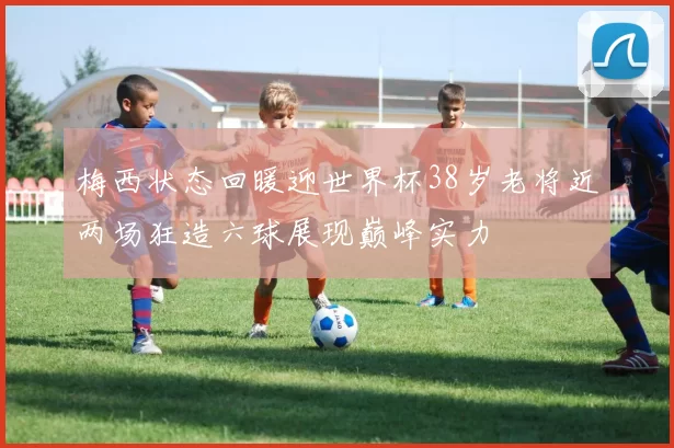 梅西状态回暖迎世界杯38岁老将近两场狂造六球展现巅峰实力
