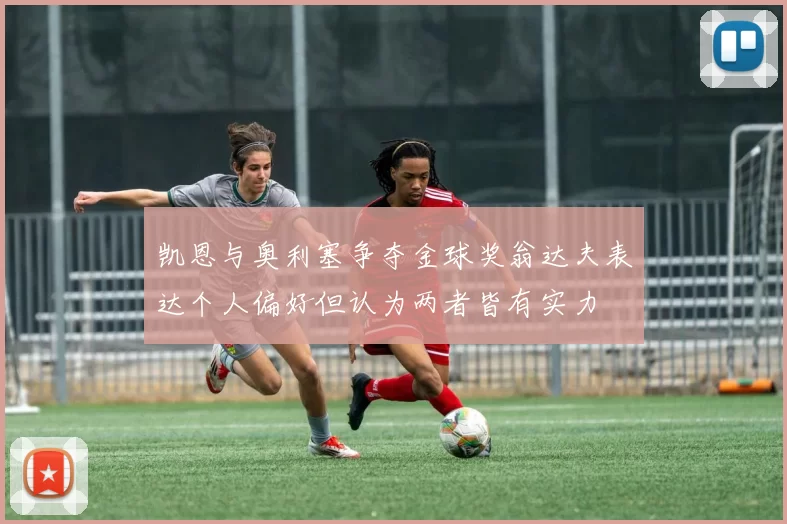 凯恩与奥利塞争夺金球奖翁达夫表达个人偏好但认为两者皆有实力