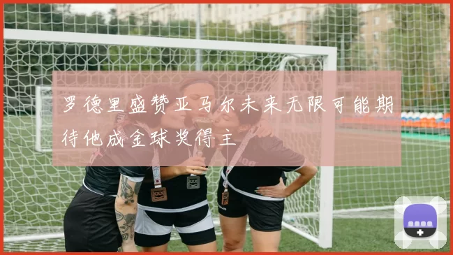 罗德里盛赞亚马尔未来无限可能期待他成金球奖得主