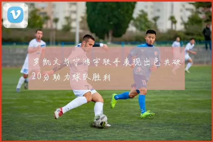 罗凯文与宁鸿宇联手表现出色共砍20分助力球队胜利