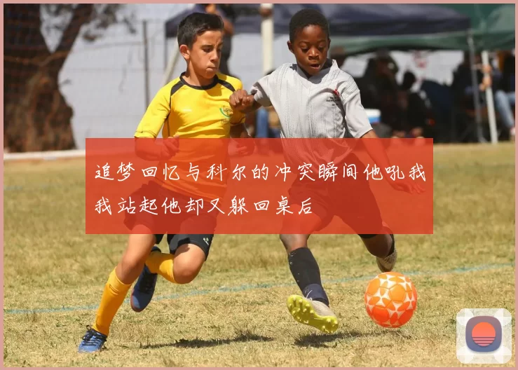 追梦回忆与科尔的冲突瞬间他吼我我站起他却又躲回桌后