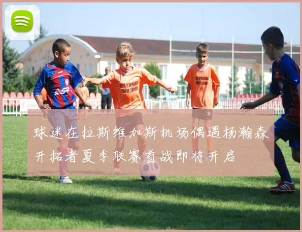 球迷在拉斯维加斯机场偶遇杨瀚森开拓者夏季联赛首战即将开启