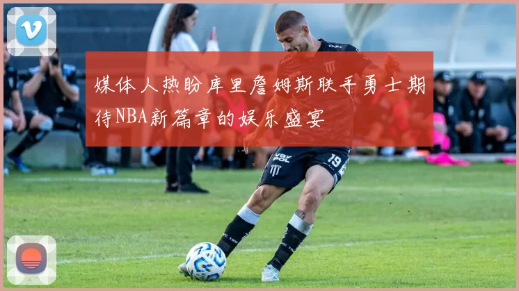 媒体人热盼库里詹姆斯联手勇士期待NBA新篇章的娱乐盛宴