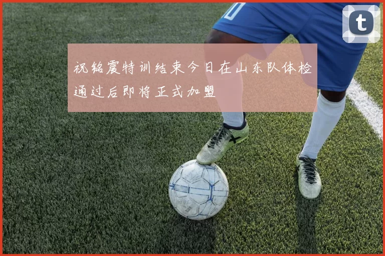 祝铭震特训结束今日在山东队体检通过后即将正式加盟