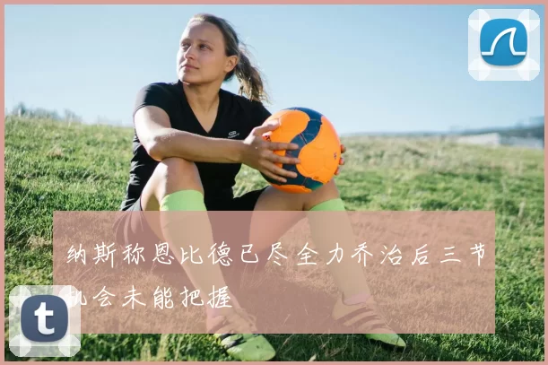 纳斯称恩比德已尽全力乔治后三节机会未能把握