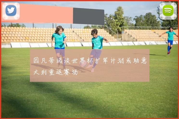 因凡蒂诺谈世界杯扩军计划或助意大利重返赛场